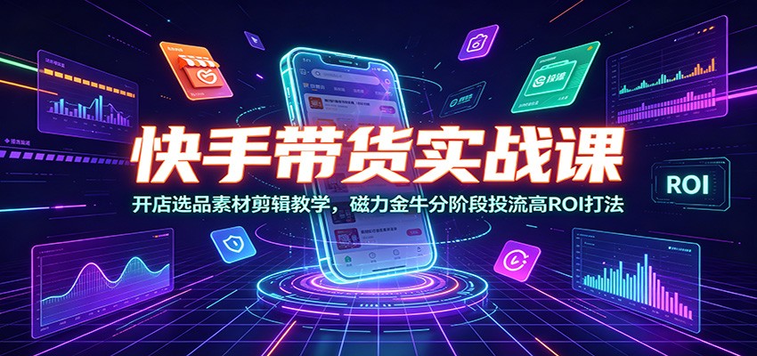 快手带货实战课：开店选品素材剪辑教学，磁力金牛分阶段投流高ROI打法-零创仓